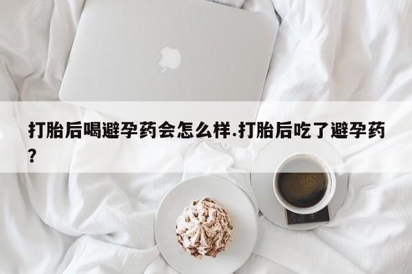 堕胎药网上购买打胎后喝避孕药会怎么样.打胎后吃了避孕药？