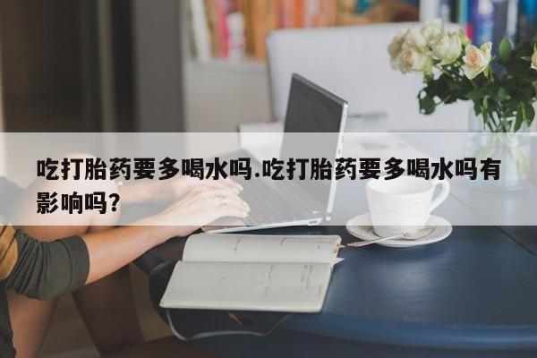 堕胎药网上购买吃打胎药要多喝水吗.吃打胎药要多喝水吗有影响吗？